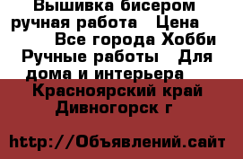 Вышивка бисером, ручная работа › Цена ­ 15 000 - Все города Хобби. Ручные работы » Для дома и интерьера   . Красноярский край,Дивногорск г.